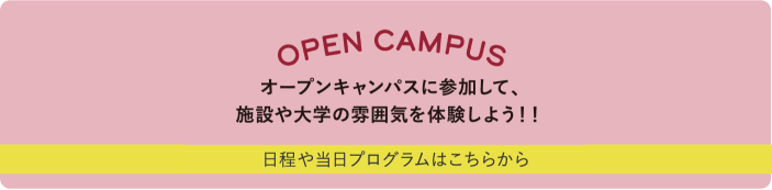 OPEN CAMPUS オープンキャンパスに参加して、施設や大学の雰囲気を体験しよう！！ 日程や当日プログラムはこちらから