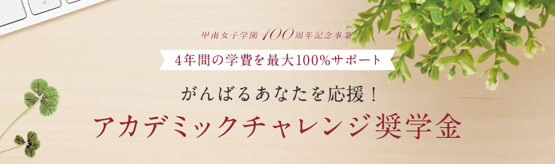 甲南女子学園100周年記念事業｜4年間の学費を最大100%サポート｜がんばるあなたを応援！アカデミックチャレンジ奨学金