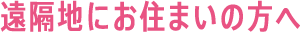遠隔地にお住まいの方へ