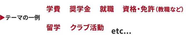 テーマの一例 学費、奨学金、就職、資格・免許（教職など）、留学、クラブ活動 etc...