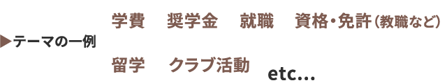 テーマの一例 学費、奨学金、就職、資格・免許（教職など）、留学、クラブ活動 etc...