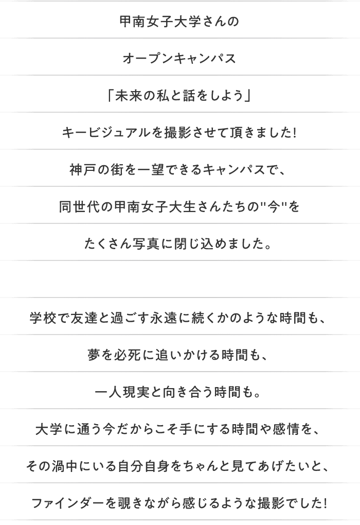 甲南女子大学さんのオープンキャンパス「未来の私と話をしよう」キービジュアルを撮影させて頂きました！神戸の街を一望できるキャンパスで、同世代の甲南女子大生さんたちの'今'をたくさん写真に閉じ込めました。学校で友達と過ごす永遠に続くかのような時間も、夢を必死に追いかける時間も、一人現実と向き合う時間も。大学に通う今だからこそ手にする時間や感情を、その渦中にいる自分自身をちゃんと見てあげたいと、ファインダーを覗きながら感じるような撮影でした！