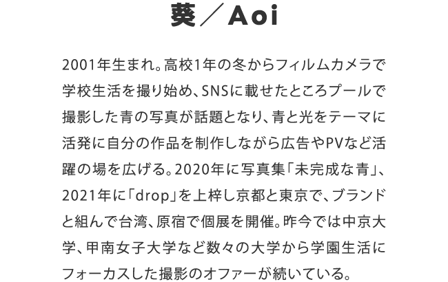 葵／Aoi　2001年生まれ。高校1年の冬からフィルムカメラで学校生活を撮り始め、SNSに載せたところプールで撮影した青の写真が話題となり、青と光をテーマに活発に自分の作品を制作しながら広告やPVなど活躍の場を広げる。2020年に写真集「未完成な青」、2021年に「drop」を上梓し京都と東京で、ブランドと組んで台湾、原宿で個展を開催。昨今では中京大学、甲南女子大学など数々の大学から学園生活にフォーカスした撮影のオファーが続いている。