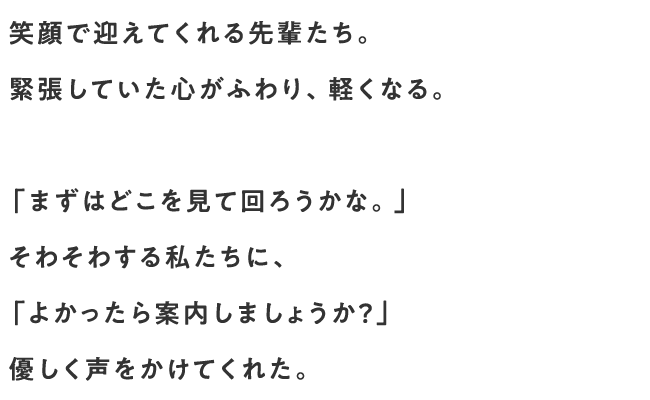 笑顔で迎えてくれる先輩たち。緊張していた心がふわり、軽くなる。「まずはどこを見て回ろうかな。」そわそわする私たちに、「よかったら案内しましょうか？」優しく声をかけてくれた。