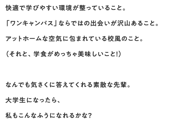 快適で学びやすい環境が整っていること。「ワンキャンパス」ならではの出会いが沢山あること。アットホームな空気に包まれている校風のこと。（それと、学食がめっちゃ美味しいこと！）なんでも気さくに答えてくれる素敵な先輩。大学生になったら、私もこんなふうになれるかな？