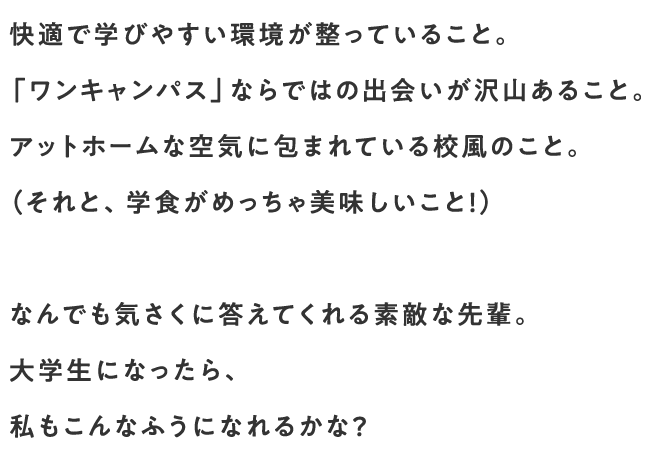 快適で学びやすい環境が整っていること。「ワンキャンパス」ならではの出会いが沢山あること。アットホームな空気に包まれている校風のこと。（それと、学食がめっちゃ美味しいこと！）なんでも気さくに答えてくれる素敵な先輩。大学生になったら、私もこんなふうになれるかな？