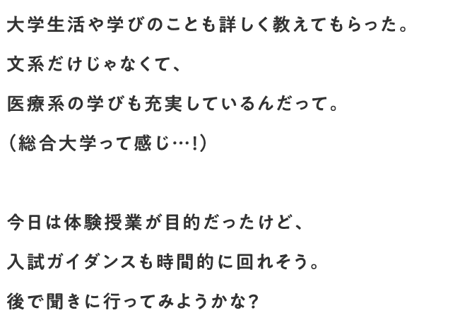 大学生活や学びのことも詳しく教えてもらった。文系だけじゃなくて、医療系の学びも充実しているんだって。（総合大学って感じ…！）今日は体験授業が目的だったけど、入試ガイダンスも時間的に回れそう。後で聞きに行ってみようかな？