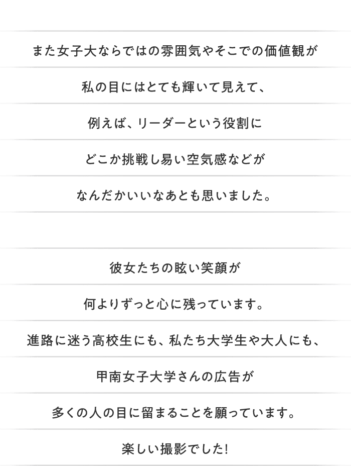 また女子大ならではの雰囲気やそこでの価値観が私の目にはとても輝いて見えて、例えば、リーダーという役割にどこか挑戦し易い空気感などがなんだかいいなあとも思いました。彼女たちの眩い笑顔が何よりずっと心に残っています。進路に迷う高校生にも、私たち大学生や大人にも、甲南女子大学さんの広告が多くの人の目に留まることを願っています。楽しい撮影でした！