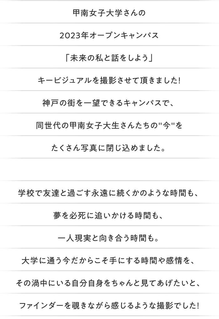 甲南女子大学さんの2023年オープンキャンパス「未来の私と話をしよう」キービジュアルを撮影させて頂きました！神戸の街を一望できるキャンパスで、同世代の甲南女子大生さんたちの'今'をたくさん写真に閉じ込めました。学校で友達と過ごす永遠に続くかのような時間も、夢を必死に追いかける時間も、一人現実と向き合う時間も。大学に通う今だからこそ手にする時間や感情を、その渦中にいる自分自身をちゃんと見てあげたいと、ファインダーを覗きながら感じるような撮影でした！