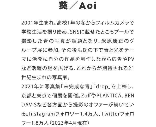 葵／Aoi　2001年生まれ。高校1年の冬からフィルムカメラで学校生活を撮り始め、SNSに載せたところプールで撮影した青の写真が話題となり、米原康正のグループ展に参加。その後も氏の下で青と光をテーマに活発に自分の作品を制作しながら広告やPVなど活躍の場を広げる、これからが期待される21世紀生まれの写真家。2021年に写真集「未完成な青」「drop」を上梓し、京都と東京で個展を開催。ZoffやPLANTICA、BEN DAVISなど各方面から撮影のオファーが続いている。Instagramフォロワー1.4万人、Twitterフォロワー1.8万人（2023年4月現在）
