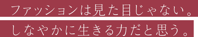 ファッションは見た目じゃない。しなやかに生きる力だと思う。