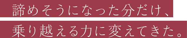 諦めそうになった分だけ、乗り越える力に変えてきた。