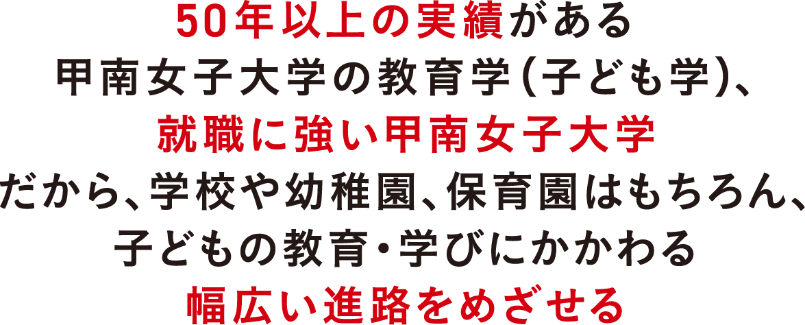 50年以上の実績がある甲南女子大学の教育学（子ども学）、就職に強い甲南女子大学だから、学校や幼稚園、保育園はもちろん、子どもの教育・学びにかかわる幅広い進路をめざせる