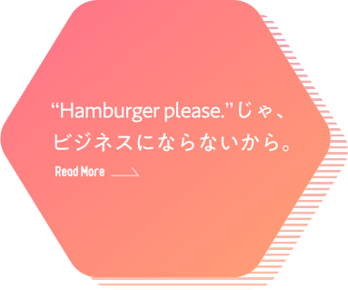 “Hamburger please.”じゃ、ビジネスにならないから。