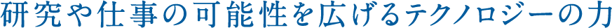 研究や仕事の可能性を広げるテクノロジーの力