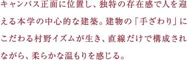 キャンパス正面に位置し、独特の存在感で人を迎える本学の中心的な建築。建物の「手ざわり」にこだわる村野イズムが生き、直線だけで構成されながら、柔らかな温もりを感じる。