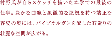 村野氏が自らスケッチを描いた本学での最後の仕事。豊かな曲線と象徴的な屋根を持つ端正な容姿の奥には、パイプオルガンを配した石造りの壮麗な空間が広がる。