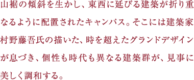 山裾の傾斜を生かし、東西に延びる建築が折り重なるように配置されたキャンパス。そこには建築家村野藤吾氏の描いた、時を超えたグランドデザインが息づき、個性も時代も異なる建築群が、見事に美しく調和する。