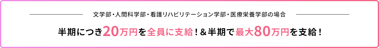 文学部・人間科学部・看護リハビリテーション学部・医療栄養学部の場合｜半期につき20万円を全員に支給！&半期で最大80万円を支給！