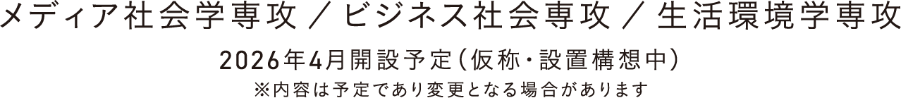メディア社会学専攻 ／ ビジネス社会専攻 ／ 生活環境学専攻 2026年4月開設予定（仮称・設置構想中） ※内容は予定であり変更となる場合があります