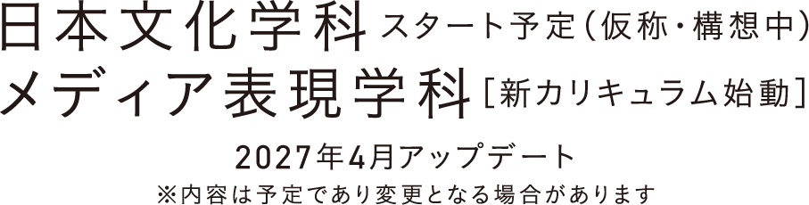 日本文化学科スタート予定（仮称・構想中） メディア表現学科［新カリキュラム始動］/2027年4月アップデート/※内容は予定であり変更となる場合があります