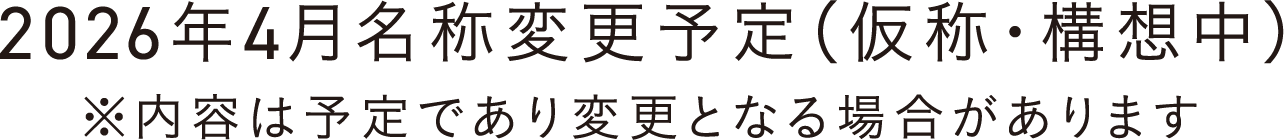 2026年4月名称変更予定（仮称・構想中） ※内容は予定であり変更となる場合があります